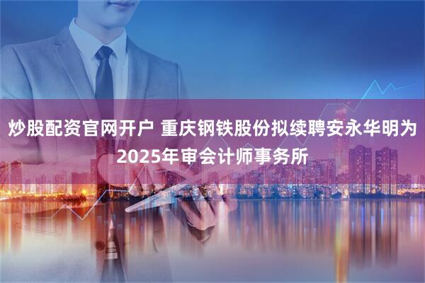 炒股配资官网开户 重庆钢铁股份拟续聘安永华明为2025年审会计师事务所