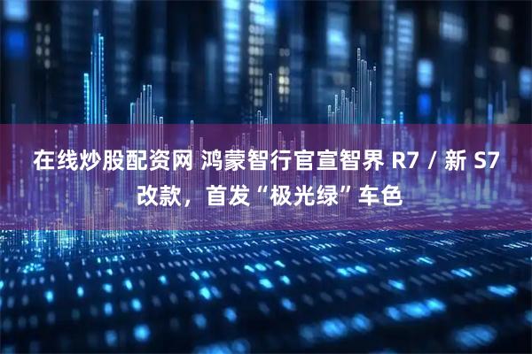 在线炒股配资网 鸿蒙智行官宣智界 R7 / 新 S7 改款，首发“极光绿”车色