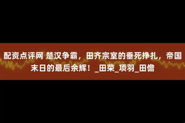 配资点评网 楚汉争霸，田齐宗室的垂死挣扎，帝国末日的最后余辉！_田荣_项羽_田儋