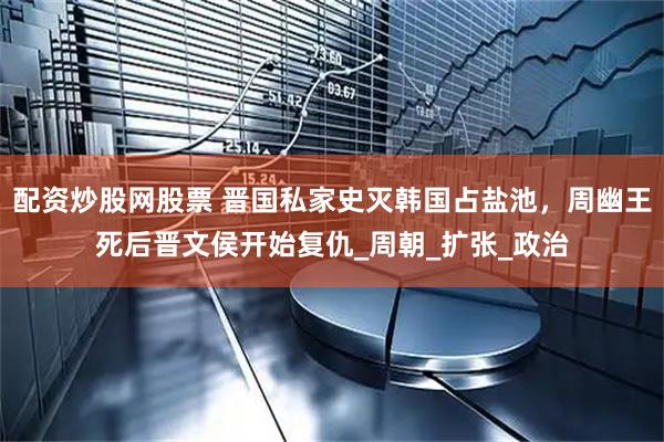 配资炒股网股票 晋国私家史灭韩国占盐池，周幽王死后晋文侯开始复仇_周朝_扩张_政治