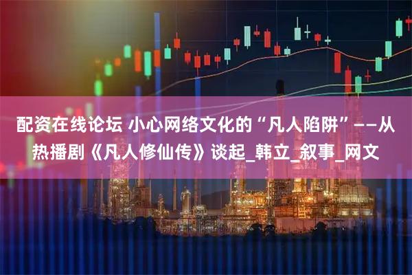 配资在线论坛 小心网络文化的“凡人陷阱”——从热播剧《凡人修仙传》谈起_韩立_叙事_网文