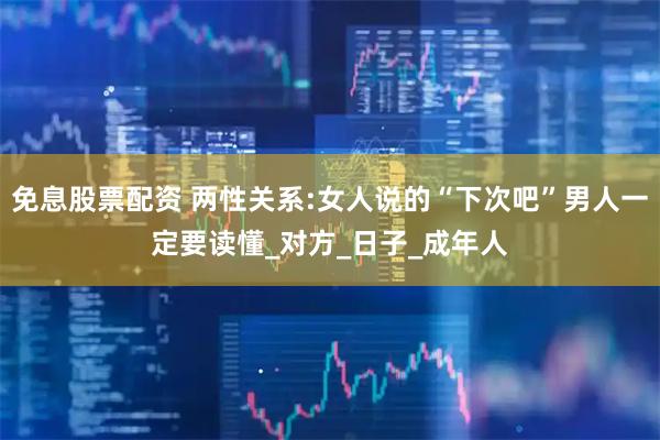 免息股票配资 两性关系:女人说的“下次吧”男人一定要读懂_对方_日子_成年人