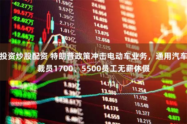 投资炒股配资 特朗普政策冲击电动车业务，通用汽车裁员1700、5500员工无薪休假