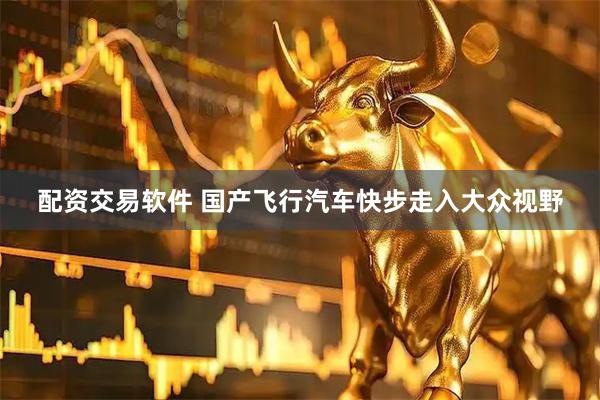 配资交易软件 国产飞行汽车快步走入大众视野