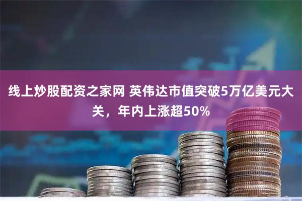 线上炒股配资之家网 英伟达市值突破5万亿美元大关，年内上涨超50%