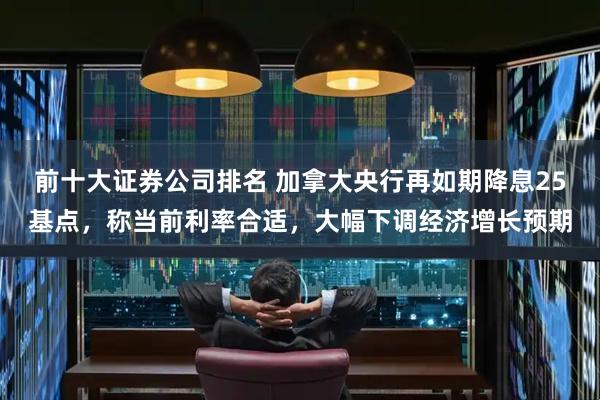 前十大证券公司排名 加拿大央行再如期降息25基点，称当前利率合适，大幅下调经济增长预期