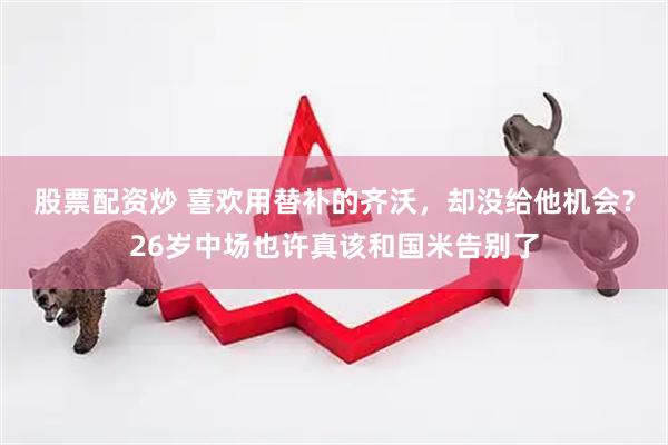 股票配资炒 喜欢用替补的齐沃，却没给他机会？26岁中场也许真该和国米告别了