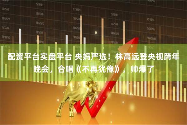 配资平台实盘平台 央妈严选！林高远登央视跨年晚会，合唱《不再犹豫》，帅爆了