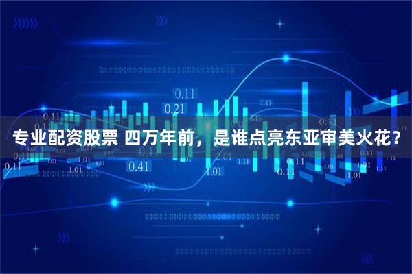 专业配资股票 四万年前，是谁点亮东亚审美火花？